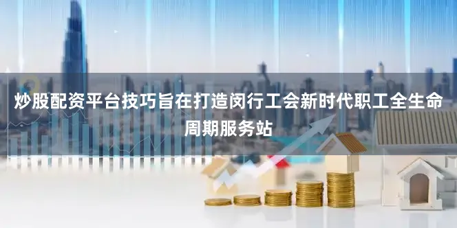 炒股配资平台技巧旨在打造闵行工会新时代职工全生命周期服务站