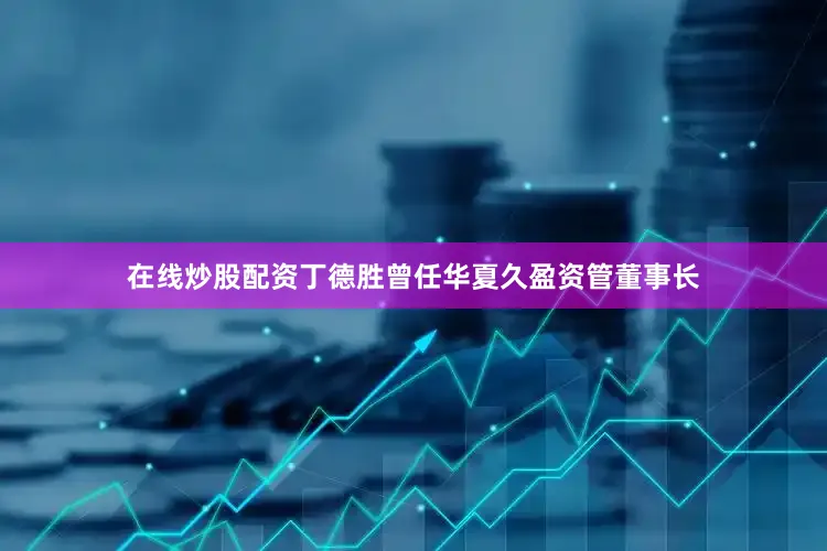 在线炒股配资丁德胜曾任华夏久盈资管董事长