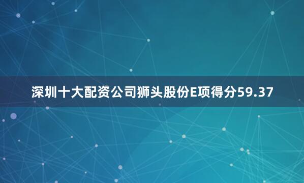 深圳十大配资公司狮头股份E项得分59.37
