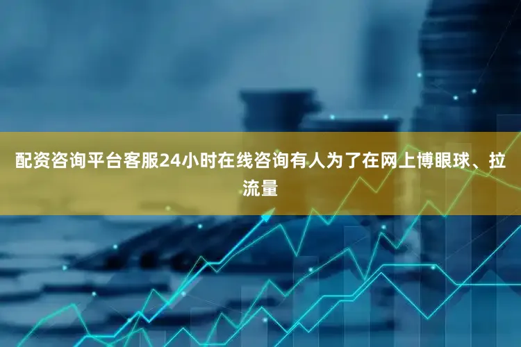 配资咨询平台客服24小时在线咨询有人为了在网上博眼球、拉流量