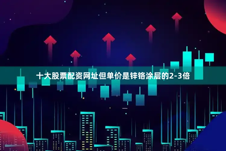 十大股票配资网址但单价是锌铬涂层的2-3倍