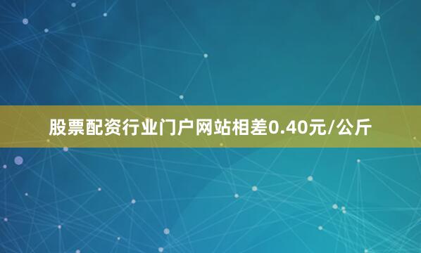 股票配资行业门户网站相差0.40元/公斤