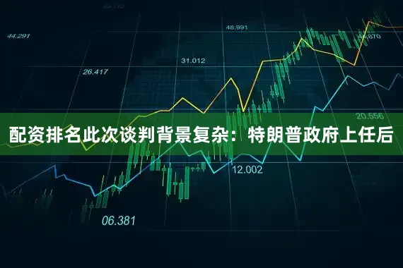 配资排名此次谈判背景复杂：特朗普政府上任后
